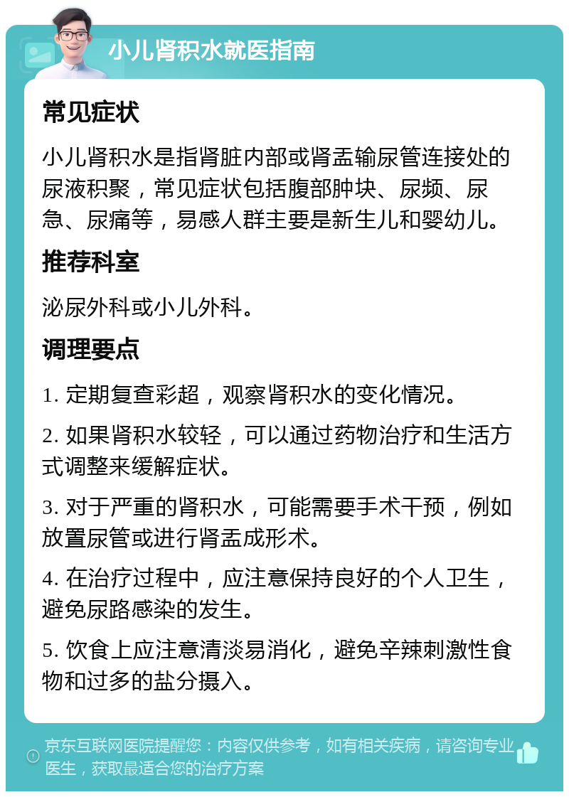 小儿肾积水就医指南 常见症状 小儿肾积水是指肾脏内部或肾盂输尿管连接处的尿液积聚，常见症状包括腹部肿块、尿频、尿急、尿痛等，易感人群主要是新生儿和婴幼儿。 推荐科室 泌尿外科或小儿外科。 调理要点 1. 定期复查彩超，观察肾积水的变化情况。 2. 如果肾积水较轻，可以通过药物治疗和生活方式调整来缓解症状。 3. 对于严重的肾积水，可能需要手术干预，例如放置尿管或进行肾盂成形术。 4. 在治疗过程中，应注意保持良好的个人卫生，避免尿路感染的发生。 5. 饮食上应注意清淡易消化，避免辛辣刺激性食物和过多的盐分摄入。