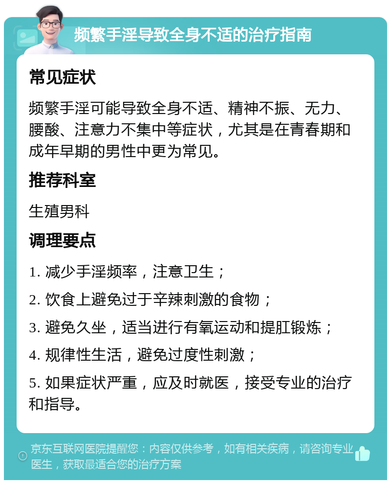 频繁手淫导致全身不适的治疗指南 常见症状 频繁手淫可能导致全身不适、精神不振、无力、腰酸、注意力不集中等症状，尤其是在青春期和成年早期的男性中更为常见。 推荐科室 生殖男科 调理要点 1. 减少手淫频率，注意卫生； 2. 饮食上避免过于辛辣刺激的食物； 3. 避免久坐，适当进行有氧运动和提肛锻炼； 4. 规律性生活，避免过度性刺激； 5. 如果症状严重，应及时就医，接受专业的治疗和指导。