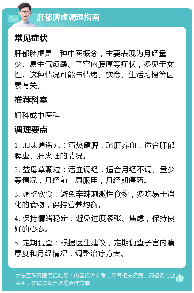 肝郁脾虚调理指南 常见症状 肝郁脾虚是一种中医概念，主要表现为月经量少、易生气烦躁、子宫内膜厚等症状，多见于女性。这种情况可能与情绪、饮食、生活习惯等因素有关。 推荐科室 妇科或中医科 调理要点 1. 加味逍遥丸：清热健脾，疏肝养血，适合肝郁脾虚、肝火旺的情况。 2. 益母草颗粒：活血调经，适合月经不调、量少等情况，月经前一周服用，月经期停药。 3. 调整饮食：避免辛辣刺激性食物，多吃易于消化的食物，保持营养均衡。 4. 保持情绪稳定：避免过度紧张、焦虑，保持良好的心态。 5. 定期复查：根据医生建议，定期复查子宫内膜厚度和月经情况，调整治疗方案。