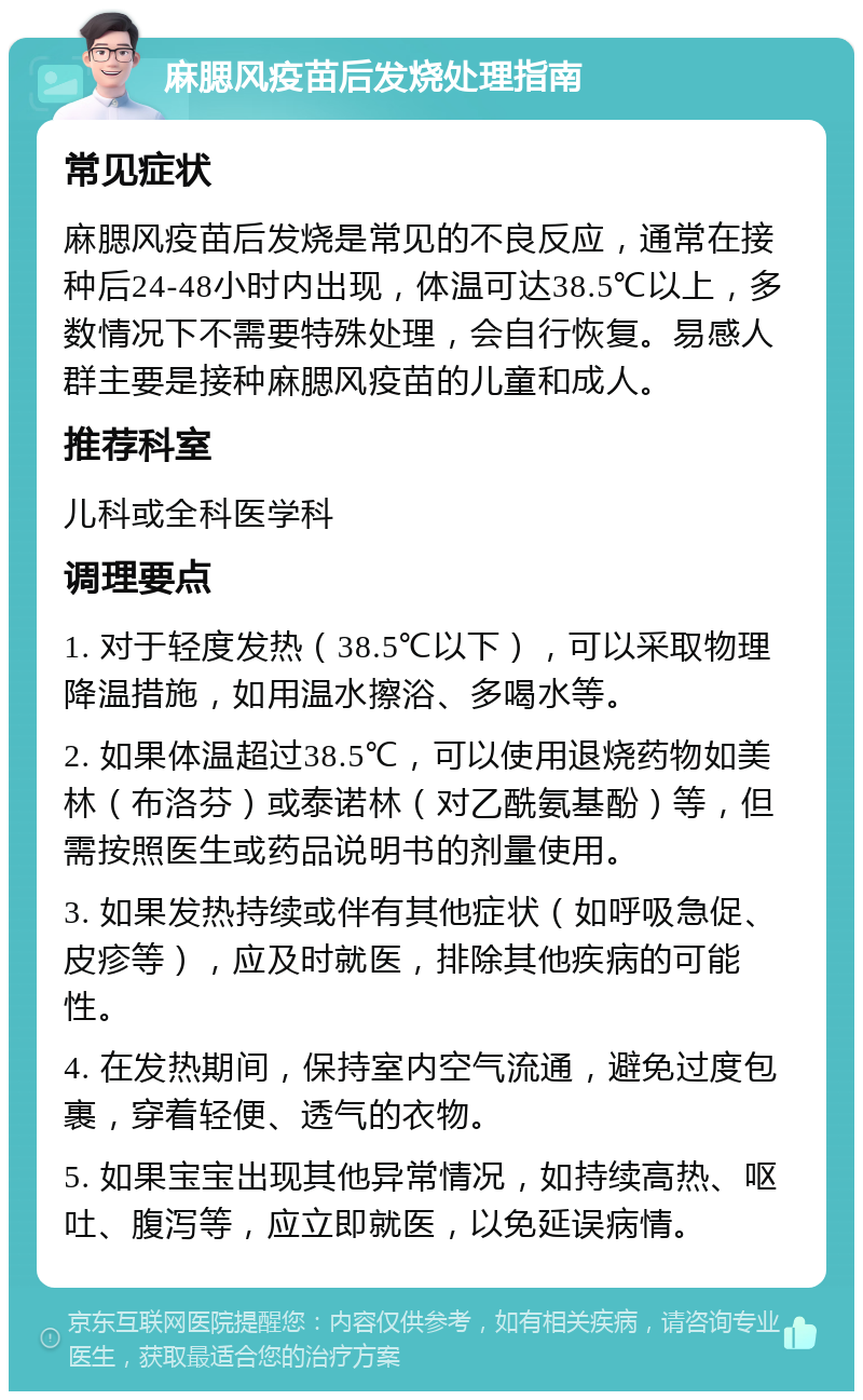 麻腮风疫苗后发烧处理指南 常见症状 麻腮风疫苗后发烧是常见的不良反应，通常在接种后24-48小时内出现，体温可达38.5℃以上，多数情况下不需要特殊处理，会自行恢复。易感人群主要是接种麻腮风疫苗的儿童和成人。 推荐科室 儿科或全科医学科 调理要点 1. 对于轻度发热（38.5℃以下），可以采取物理降温措施，如用温水擦浴、多喝水等。 2. 如果体温超过38.5℃，可以使用退烧药物如美林（布洛芬）或泰诺林（对乙酰氨基酚）等，但需按照医生或药品说明书的剂量使用。 3. 如果发热持续或伴有其他症状（如呼吸急促、皮疹等），应及时就医，排除其他疾病的可能性。 4. 在发热期间，保持室内空气流通，避免过度包裹，穿着轻便、透气的衣物。 5. 如果宝宝出现其他异常情况，如持续高热、呕吐、腹泻等，应立即就医，以免延误病情。