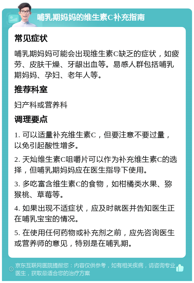 哺乳期妈妈的维生素C补充指南 常见症状 哺乳期妈妈可能会出现维生素C缺乏的症状，如疲劳、皮肤干燥、牙龈出血等。易感人群包括哺乳期妈妈、孕妇、老年人等。 推荐科室 妇产科或营养科 调理要点 1. 可以适量补充维生素C，但要注意不要过量，以免引起酸性增多。 2. 天灿维生素C咀嚼片可以作为补充维生素C的选择，但哺乳期妈妈应在医生指导下使用。 3. 多吃富含维生素C的食物，如柑橘类水果、猕猴桃、草莓等。 4. 如果出现不适症状，应及时就医并告知医生正在哺乳宝宝的情况。 5. 在使用任何药物或补充剂之前，应先咨询医生或营养师的意见，特别是在哺乳期。