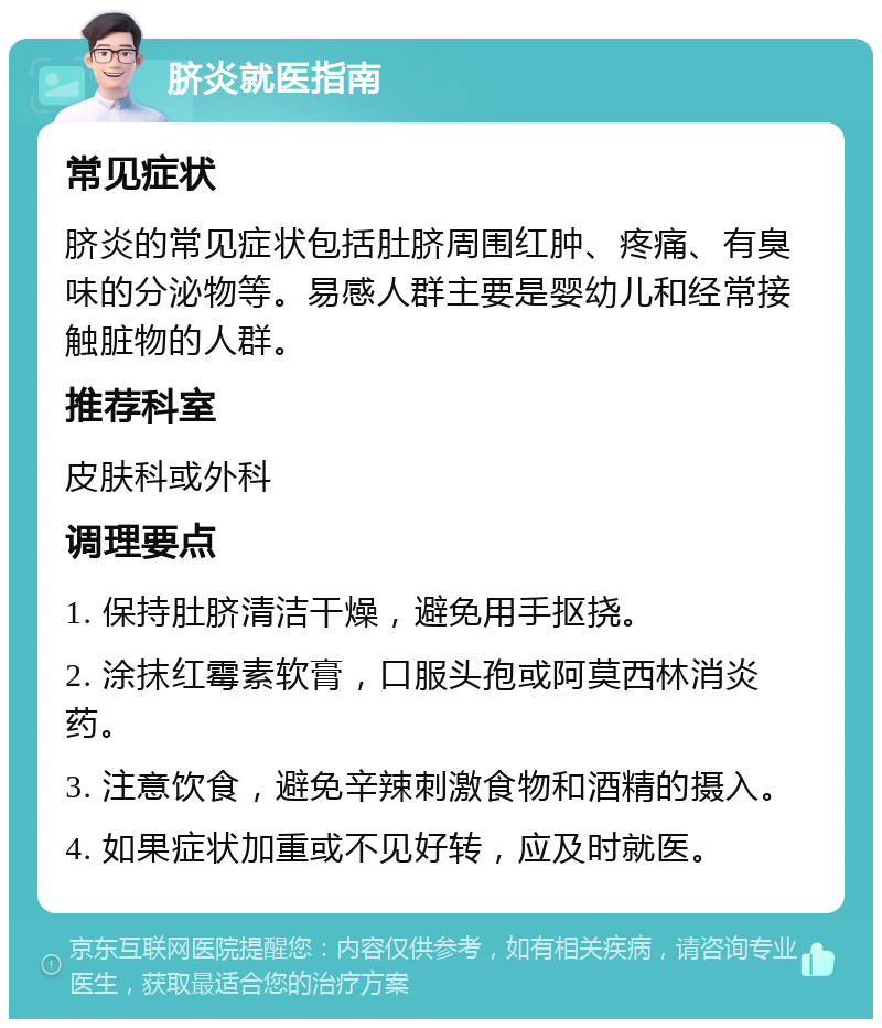 脐炎就医指南 常见症状 脐炎的常见症状包括肚脐周围红肿、疼痛、有臭味的分泌物等。易感人群主要是婴幼儿和经常接触脏物的人群。 推荐科室 皮肤科或外科 调理要点 1. 保持肚脐清洁干燥，避免用手抠挠。 2. 涂抹红霉素软膏，口服头孢或阿莫西林消炎药。 3. 注意饮食，避免辛辣刺激食物和酒精的摄入。 4. 如果症状加重或不见好转，应及时就医。