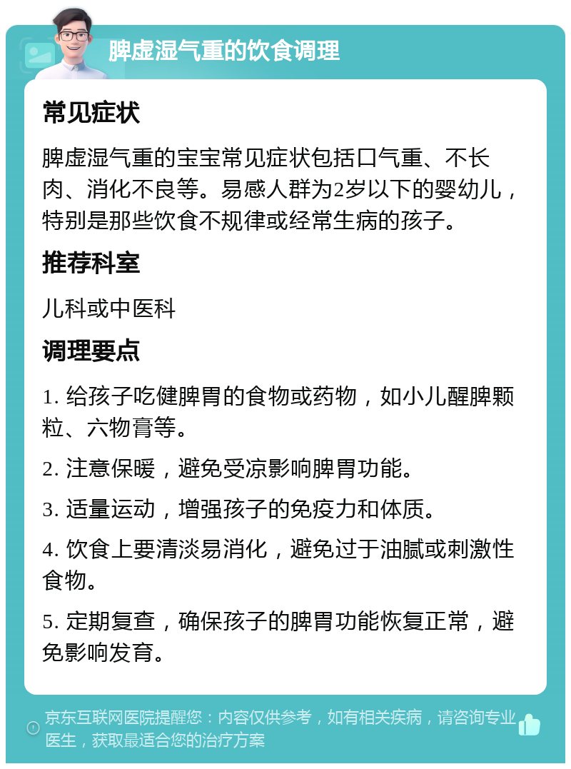 脾虚湿气重的饮食调理 常见症状 脾虚湿气重的宝宝常见症状包括口气重、不长肉、消化不良等。易感人群为2岁以下的婴幼儿，特别是那些饮食不规律或经常生病的孩子。 推荐科室 儿科或中医科 调理要点 1. 给孩子吃健脾胃的食物或药物，如小儿醒脾颗粒、六物膏等。 2. 注意保暖，避免受凉影响脾胃功能。 3. 适量运动，增强孩子的免疫力和体质。 4. 饮食上要清淡易消化，避免过于油腻或刺激性食物。 5. 定期复查，确保孩子的脾胃功能恢复正常，避免影响发育。