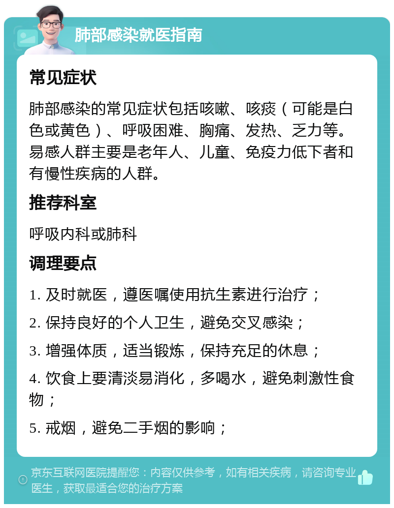 肺部感染就医指南 常见症状 肺部感染的常见症状包括咳嗽、咳痰（可能是白色或黄色）、呼吸困难、胸痛、发热、乏力等。易感人群主要是老年人、儿童、免疫力低下者和有慢性疾病的人群。 推荐科室 呼吸内科或肺科 调理要点 1. 及时就医，遵医嘱使用抗生素进行治疗； 2. 保持良好的个人卫生，避免交叉感染； 3. 增强体质，适当锻炼，保持充足的休息； 4. 饮食上要清淡易消化，多喝水，避免刺激性食物； 5. 戒烟，避免二手烟的影响；