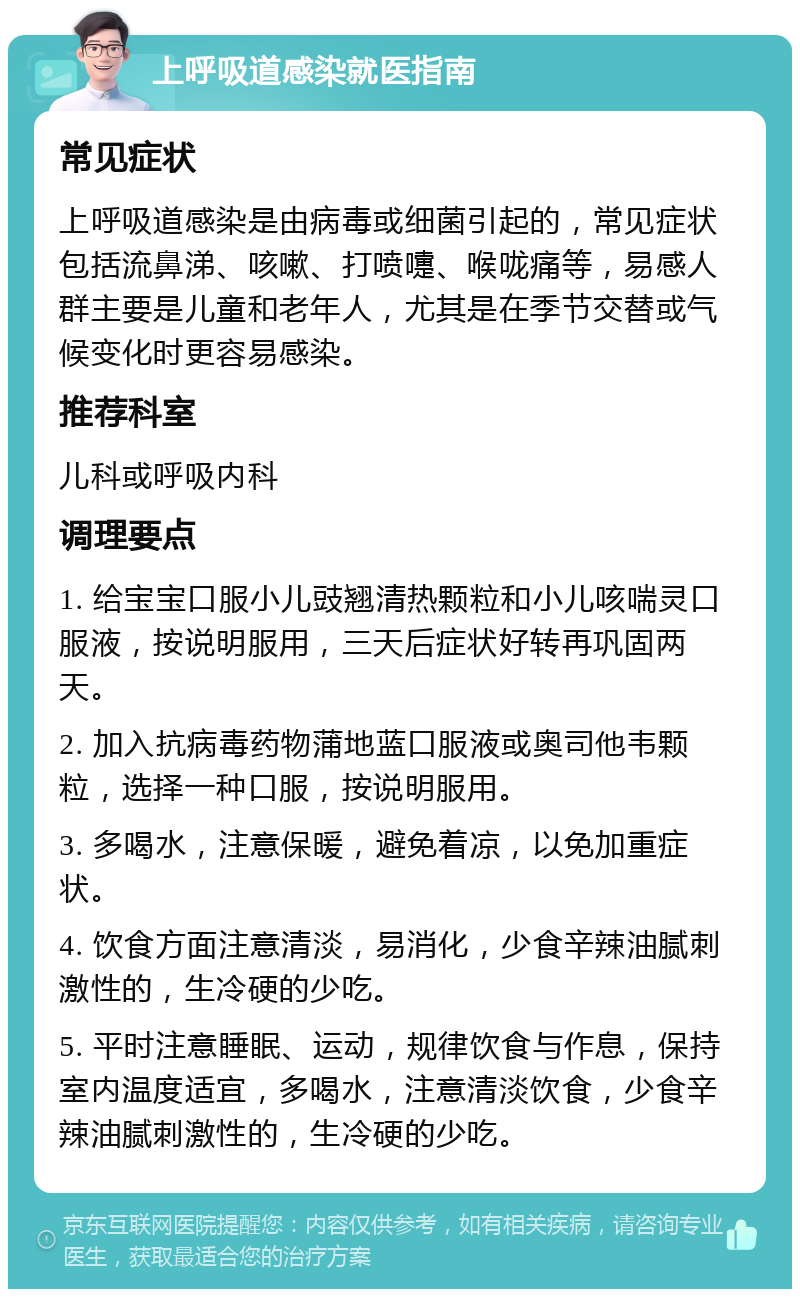 上呼吸道感染就医指南 常见症状 上呼吸道感染是由病毒或细菌引起的，常见症状包括流鼻涕、咳嗽、打喷嚏、喉咙痛等，易感人群主要是儿童和老年人，尤其是在季节交替或气候变化时更容易感染。 推荐科室 儿科或呼吸内科 调理要点 1. 给宝宝口服小儿豉翘清热颗粒和小儿咳喘灵口服液，按说明服用，三天后症状好转再巩固两天。 2. 加入抗病毒药物蒲地蓝口服液或奥司他韦颗粒，选择一种口服，按说明服用。 3. 多喝水，注意保暖，避免着凉，以免加重症状。 4. 饮食方面注意清淡，易消化，少食辛辣油腻刺激性的，生冷硬的少吃。 5. 平时注意睡眠、运动，规律饮食与作息，保持室内温度适宜，多喝水，注意清淡饮食，少食辛辣油腻刺激性的，生冷硬的少吃。