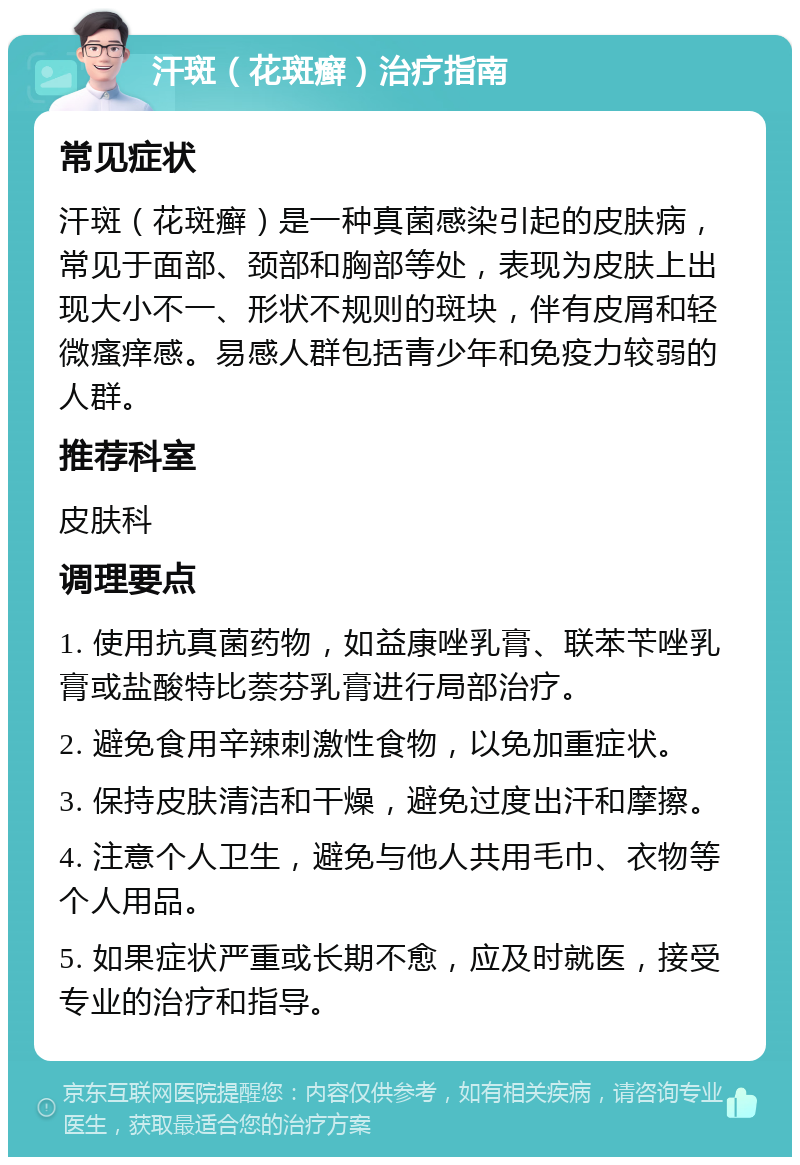 汗斑（花斑癣）治疗指南 常见症状 汗斑（花斑癣）是一种真菌感染引起的皮肤病，常见于面部、颈部和胸部等处，表现为皮肤上出现大小不一、形状不规则的斑块，伴有皮屑和轻微瘙痒感。易感人群包括青少年和免疫力较弱的人群。 推荐科室 皮肤科 调理要点 1. 使用抗真菌药物，如益康唑乳膏、联苯苄唑乳膏或盐酸特比萘芬乳膏进行局部治疗。 2. 避免食用辛辣刺激性食物，以免加重症状。 3. 保持皮肤清洁和干燥，避免过度出汗和摩擦。 4. 注意个人卫生，避免与他人共用毛巾、衣物等个人用品。 5. 如果症状严重或长期不愈，应及时就医，接受专业的治疗和指导。