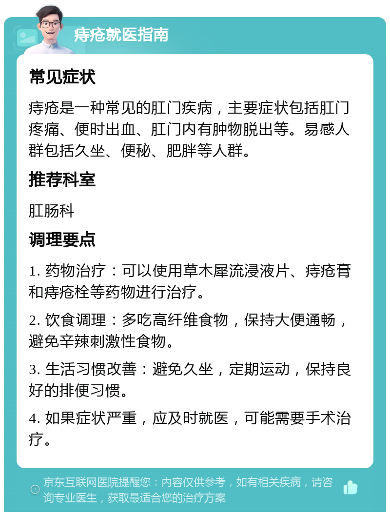 痔疮就医指南 常见症状 痔疮是一种常见的肛门疾病，主要症状包括肛门疼痛、便时出血、肛门内有肿物脱出等。易感人群包括久坐、便秘、肥胖等人群。 推荐科室 肛肠科 调理要点 1. 药物治疗：可以使用草木犀流浸液片、痔疮膏和痔疮栓等药物进行治疗。 2. 饮食调理：多吃高纤维食物，保持大便通畅，避免辛辣刺激性食物。 3. 生活习惯改善：避免久坐，定期运动，保持良好的排便习惯。 4. 如果症状严重，应及时就医，可能需要手术治疗。