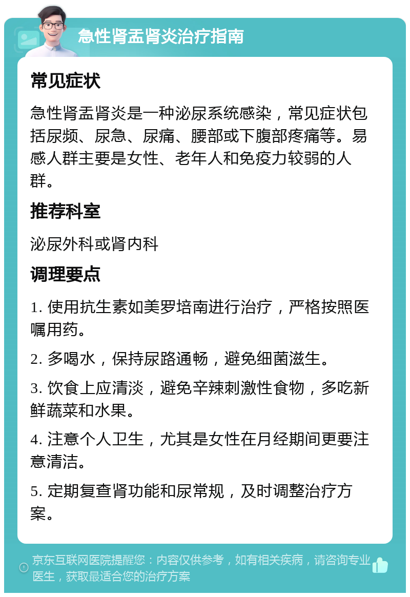 急性肾盂肾炎治疗指南 常见症状 急性肾盂肾炎是一种泌尿系统感染，常见症状包括尿频、尿急、尿痛、腰部或下腹部疼痛等。易感人群主要是女性、老年人和免疫力较弱的人群。 推荐科室 泌尿外科或肾内科 调理要点 1. 使用抗生素如美罗培南进行治疗，严格按照医嘱用药。 2. 多喝水，保持尿路通畅，避免细菌滋生。 3. 饮食上应清淡，避免辛辣刺激性食物，多吃新鲜蔬菜和水果。 4. 注意个人卫生，尤其是女性在月经期间更要注意清洁。 5. 定期复查肾功能和尿常规，及时调整治疗方案。