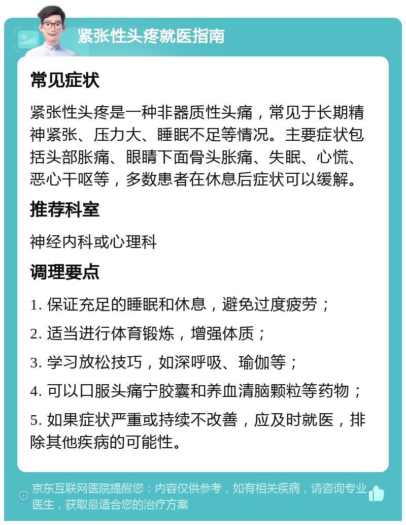 紧张性头疼就医指南 常见症状 紧张性头疼是一种非器质性头痛，常见于长期精神紧张、压力大、睡眠不足等情况。主要症状包括头部胀痛、眼睛下面骨头胀痛、失眠、心慌、恶心干呕等，多数患者在休息后症状可以缓解。 推荐科室 神经内科或心理科 调理要点 1. 保证充足的睡眠和休息，避免过度疲劳； 2. 适当进行体育锻炼，增强体质； 3. 学习放松技巧，如深呼吸、瑜伽等； 4. 可以口服头痛宁胶囊和养血清脑颗粒等药物； 5. 如果症状严重或持续不改善，应及时就医，排除其他疾病的可能性。