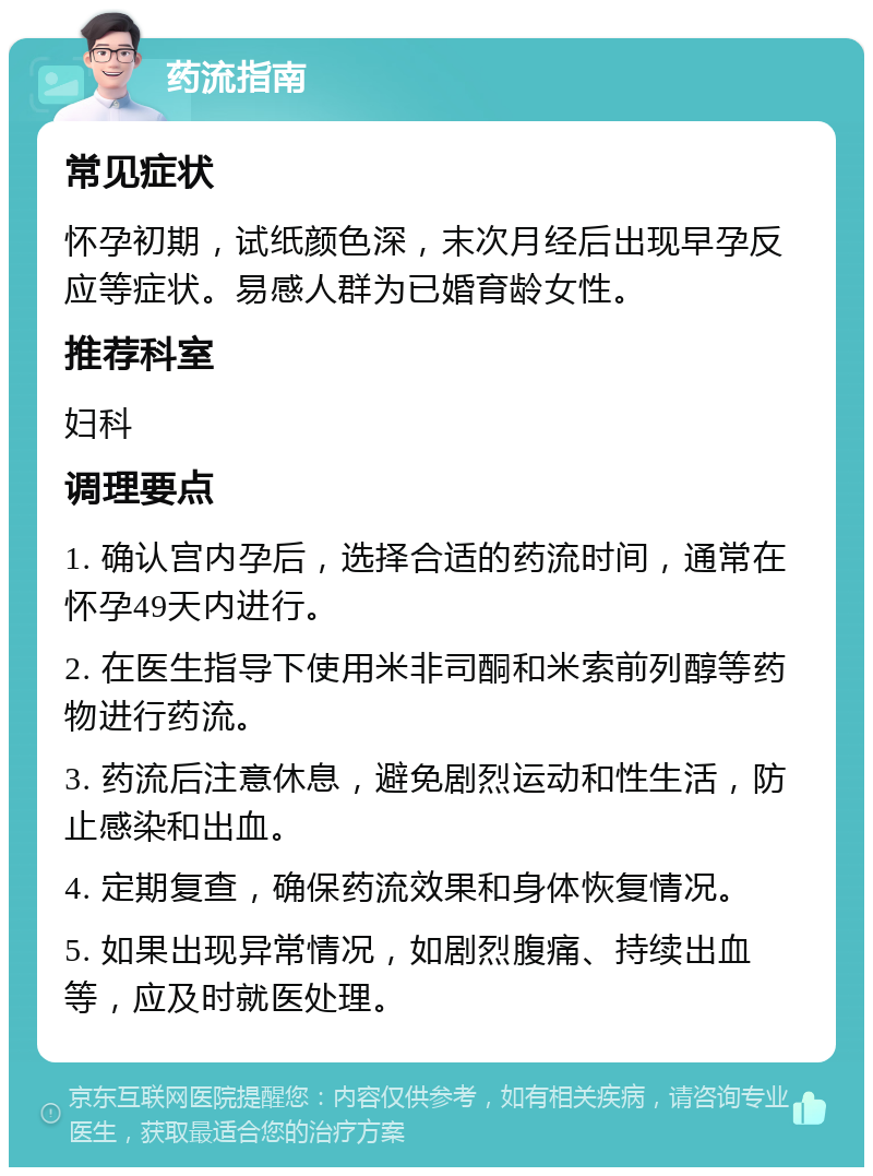 药流指南 常见症状 怀孕初期，试纸颜色深，末次月经后出现早孕反应等症状。易感人群为已婚育龄女性。 推荐科室 妇科 调理要点 1. 确认宫内孕后，选择合适的药流时间，通常在怀孕49天内进行。 2. 在医生指导下使用米非司酮和米索前列醇等药物进行药流。 3. 药流后注意休息，避免剧烈运动和性生活，防止感染和出血。 4. 定期复查，确保药流效果和身体恢复情况。 5. 如果出现异常情况，如剧烈腹痛、持续出血等，应及时就医处理。