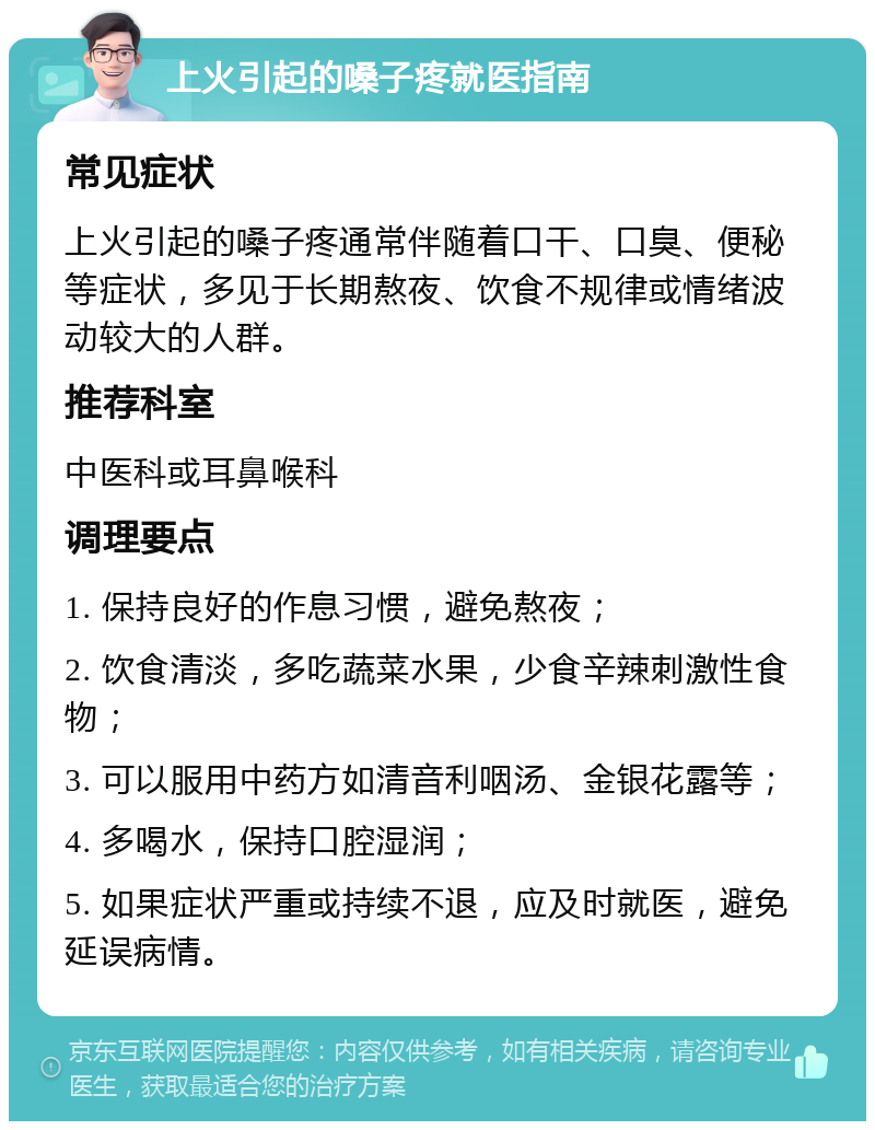 上火引起的嗓子疼就医指南 常见症状 上火引起的嗓子疼通常伴随着口干、口臭、便秘等症状，多见于长期熬夜、饮食不规律或情绪波动较大的人群。 推荐科室 中医科或耳鼻喉科 调理要点 1. 保持良好的作息习惯，避免熬夜； 2. 饮食清淡，多吃蔬菜水果，少食辛辣刺激性食物； 3. 可以服用中药方如清音利咽汤、金银花露等； 4. 多喝水，保持口腔湿润； 5. 如果症状严重或持续不退，应及时就医，避免延误病情。