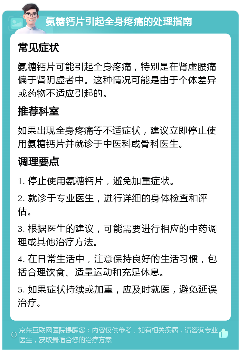 氨糖钙片引起全身疼痛的处理指南 常见症状 氨糖钙片可能引起全身疼痛，特别是在肾虚腰痛偏于肾阴虚者中。这种情况可能是由于个体差异或药物不适应引起的。 推荐科室 如果出现全身疼痛等不适症状，建议立即停止使用氨糖钙片并就诊于中医科或骨科医生。 调理要点 1. 停止使用氨糖钙片，避免加重症状。 2. 就诊于专业医生，进行详细的身体检查和评估。 3. 根据医生的建议，可能需要进行相应的中药调理或其他治疗方法。 4. 在日常生活中，注意保持良好的生活习惯，包括合理饮食、适量运动和充足休息。 5. 如果症状持续或加重，应及时就医，避免延误治疗。