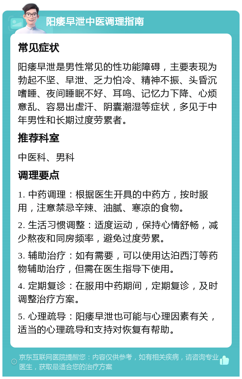 阳痿早泄中医调理指南 常见症状 阳痿早泄是男性常见的性功能障碍，主要表现为勃起不坚、早泄、乏力怕冷、精神不振、头昏沉嗜睡、夜间睡眠不好、耳鸣、记忆力下降、心烦意乱、容易出虚汗、阴囊潮湿等症状，多见于中年男性和长期过度劳累者。 推荐科室 中医科、男科 调理要点 1. 中药调理：根据医生开具的中药方，按时服用，注意禁忌辛辣、油腻、寒凉的食物。 2. 生活习惯调整：适度运动，保持心情舒畅，减少熬夜和同房频率，避免过度劳累。 3. 辅助治疗：如有需要，可以使用达泊西汀等药物辅助治疗，但需在医生指导下使用。 4. 定期复诊：在服用中药期间，定期复诊，及时调整治疗方案。 5. 心理疏导：阳痿早泄也可能与心理因素有关，适当的心理疏导和支持对恢复有帮助。