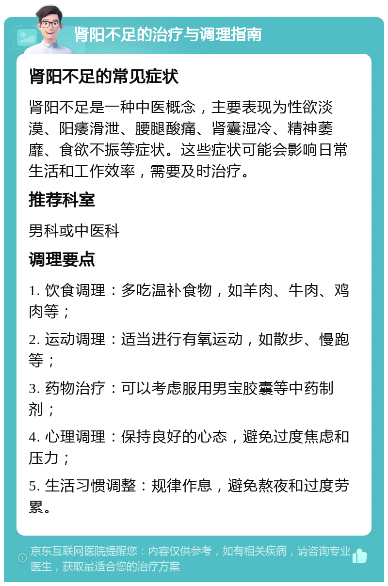 肾阳不足的治疗与调理指南 肾阳不足的常见症状 肾阳不足是一种中医概念，主要表现为性欲淡漠、阳痿滑泄、腰腿酸痛、肾囊湿冷、精神萎靡、食欲不振等症状。这些症状可能会影响日常生活和工作效率，需要及时治疗。 推荐科室 男科或中医科 调理要点 1. 饮食调理：多吃温补食物，如羊肉、牛肉、鸡肉等； 2. 运动调理：适当进行有氧运动，如散步、慢跑等； 3. 药物治疗：可以考虑服用男宝胶囊等中药制剂； 4. 心理调理：保持良好的心态，避免过度焦虑和压力； 5. 生活习惯调整：规律作息，避免熬夜和过度劳累。