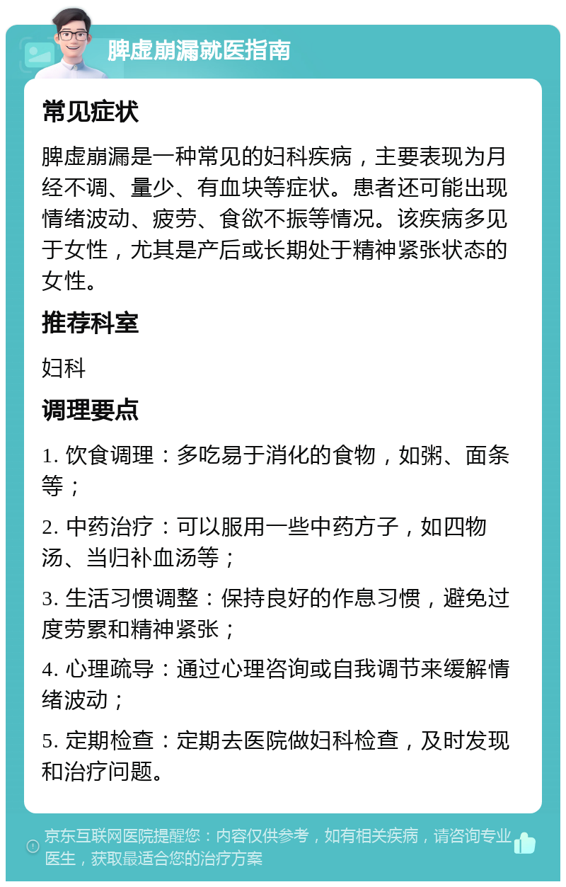 脾虚崩漏就医指南 常见症状 脾虚崩漏是一种常见的妇科疾病，主要表现为月经不调、量少、有血块等症状。患者还可能出现情绪波动、疲劳、食欲不振等情况。该疾病多见于女性，尤其是产后或长期处于精神紧张状态的女性。 推荐科室 妇科 调理要点 1. 饮食调理：多吃易于消化的食物，如粥、面条等； 2. 中药治疗：可以服用一些中药方子，如四物汤、当归补血汤等； 3. 生活习惯调整：保持良好的作息习惯，避免过度劳累和精神紧张； 4. 心理疏导：通过心理咨询或自我调节来缓解情绪波动； 5. 定期检查：定期去医院做妇科检查，及时发现和治疗问题。