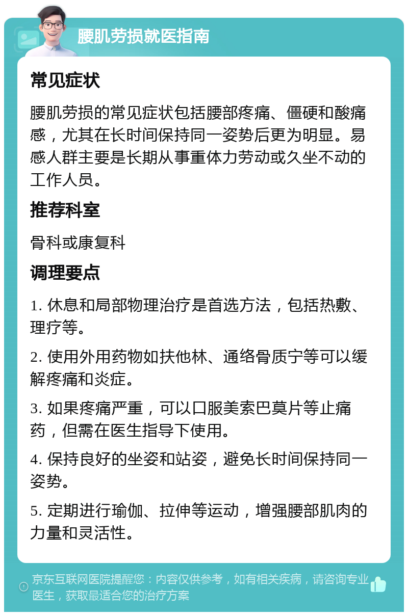 腰肌劳损就医指南 常见症状 腰肌劳损的常见症状包括腰部疼痛、僵硬和酸痛感，尤其在长时间保持同一姿势后更为明显。易感人群主要是长期从事重体力劳动或久坐不动的工作人员。 推荐科室 骨科或康复科 调理要点 1. 休息和局部物理治疗是首选方法，包括热敷、理疗等。 2. 使用外用药物如扶他林、通络骨质宁等可以缓解疼痛和炎症。 3. 如果疼痛严重，可以口服美索巴莫片等止痛药，但需在医生指导下使用。 4. 保持良好的坐姿和站姿，避免长时间保持同一姿势。 5. 定期进行瑜伽、拉伸等运动，增强腰部肌肉的力量和灵活性。