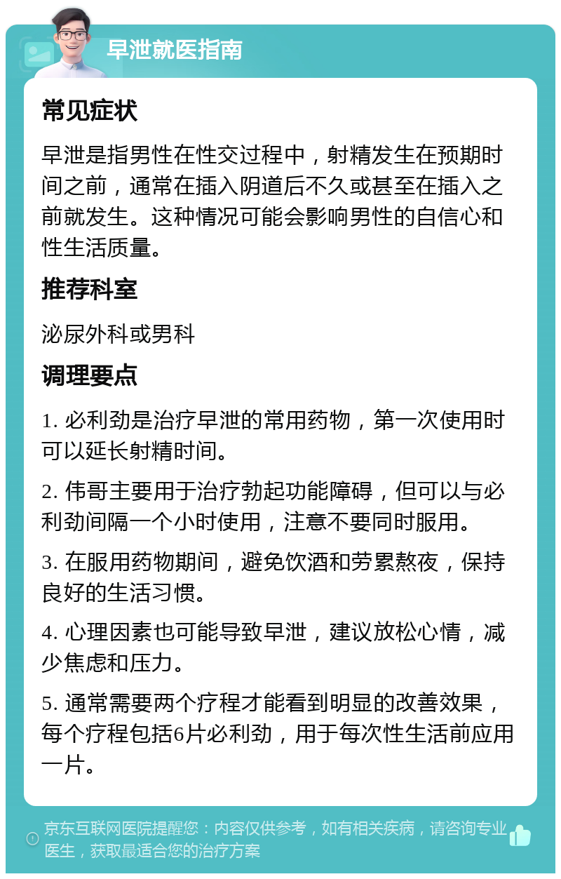 早泄就医指南 常见症状 早泄是指男性在性交过程中，射精发生在预期时间之前，通常在插入阴道后不久或甚至在插入之前就发生。这种情况可能会影响男性的自信心和性生活质量。 推荐科室 泌尿外科或男科 调理要点 1. 必利劲是治疗早泄的常用药物，第一次使用时可以延长射精时间。 2. 伟哥主要用于治疗勃起功能障碍，但可以与必利劲间隔一个小时使用，注意不要同时服用。 3. 在服用药物期间，避免饮酒和劳累熬夜，保持良好的生活习惯。 4. 心理因素也可能导致早泄，建议放松心情，减少焦虑和压力。 5. 通常需要两个疗程才能看到明显的改善效果，每个疗程包括6片必利劲，用于每次性生活前应用一片。