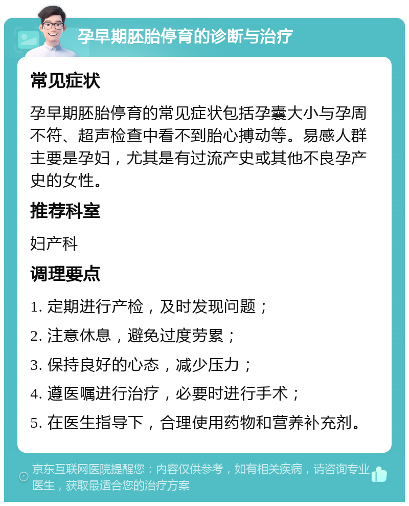 孕早期胚胎停育的诊断与治疗 常见症状 孕早期胚胎停育的常见症状包括孕囊大小与孕周不符、超声检查中看不到胎心搏动等。易感人群主要是孕妇，尤其是有过流产史或其他不良孕产史的女性。 推荐科室 妇产科 调理要点 1. 定期进行产检，及时发现问题； 2. 注意休息，避免过度劳累； 3. 保持良好的心态，减少压力； 4. 遵医嘱进行治疗，必要时进行手术； 5. 在医生指导下，合理使用药物和营养补充剂。