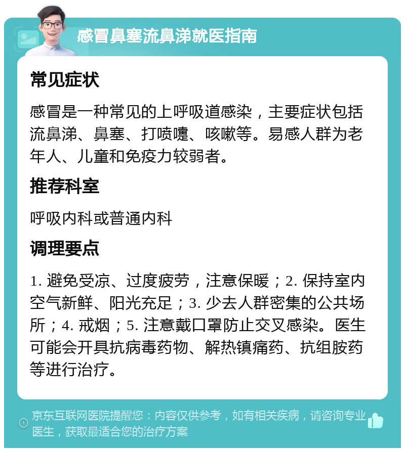 感冒鼻塞流鼻涕就医指南 常见症状 感冒是一种常见的上呼吸道感染，主要症状包括流鼻涕、鼻塞、打喷嚏、咳嗽等。易感人群为老年人、儿童和免疫力较弱者。 推荐科室 呼吸内科或普通内科 调理要点 1. 避免受凉、过度疲劳，注意保暖；2. 保持室内空气新鲜、阳光充足；3. 少去人群密集的公共场所；4. 戒烟；5. 注意戴口罩防止交叉感染。医生可能会开具抗病毒药物、解热镇痛药、抗组胺药等进行治疗。