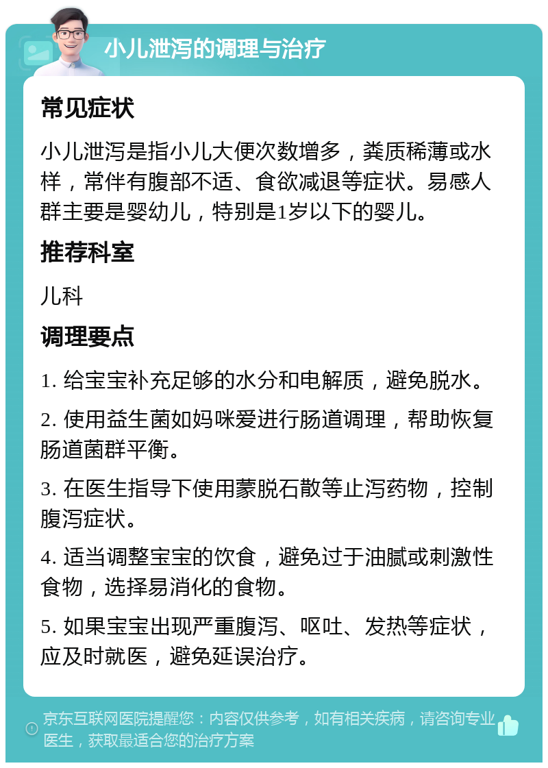 小儿泄泻的调理与治疗 常见症状 小儿泄泻是指小儿大便次数增多，粪质稀薄或水样，常伴有腹部不适、食欲减退等症状。易感人群主要是婴幼儿，特别是1岁以下的婴儿。 推荐科室 儿科 调理要点 1. 给宝宝补充足够的水分和电解质，避免脱水。 2. 使用益生菌如妈咪爱进行肠道调理，帮助恢复肠道菌群平衡。 3. 在医生指导下使用蒙脱石散等止泻药物，控制腹泻症状。 4. 适当调整宝宝的饮食，避免过于油腻或刺激性食物，选择易消化的食物。 5. 如果宝宝出现严重腹泻、呕吐、发热等症状，应及时就医，避免延误治疗。