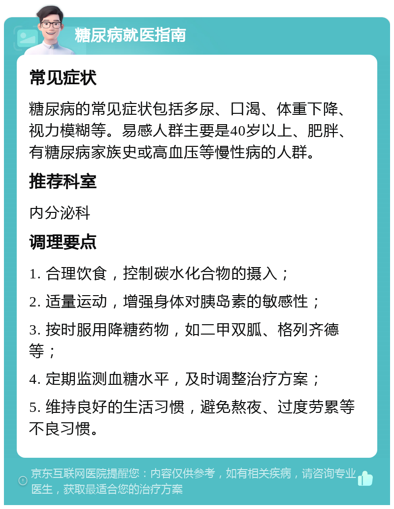 糖尿病就医指南 常见症状 糖尿病的常见症状包括多尿、口渴、体重下降、视力模糊等。易感人群主要是40岁以上、肥胖、有糖尿病家族史或高血压等慢性病的人群。 推荐科室 内分泌科 调理要点 1. 合理饮食，控制碳水化合物的摄入； 2. 适量运动，增强身体对胰岛素的敏感性； 3. 按时服用降糖药物，如二甲双胍、格列齐德等； 4. 定期监测血糖水平，及时调整治疗方案； 5. 维持良好的生活习惯，避免熬夜、过度劳累等不良习惯。