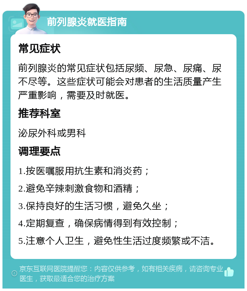 前列腺炎就医指南 常见症状 前列腺炎的常见症状包括尿频、尿急、尿痛、尿不尽等。这些症状可能会对患者的生活质量产生严重影响，需要及时就医。 推荐科室 泌尿外科或男科 调理要点 1.按医嘱服用抗生素和消炎药； 2.避免辛辣刺激食物和酒精； 3.保持良好的生活习惯，避免久坐； 4.定期复查，确保病情得到有效控制； 5.注意个人卫生，避免性生活过度频繁或不洁。