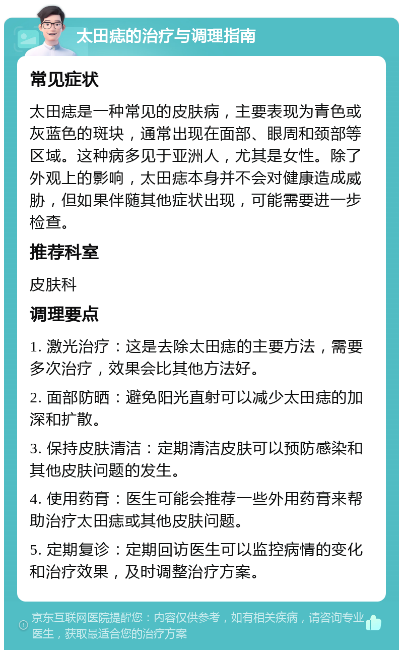 太田痣的治疗与调理指南 常见症状 太田痣是一种常见的皮肤病，主要表现为青色或灰蓝色的斑块，通常出现在面部、眼周和颈部等区域。这种病多见于亚洲人，尤其是女性。除了外观上的影响，太田痣本身并不会对健康造成威胁，但如果伴随其他症状出现，可能需要进一步检查。 推荐科室 皮肤科 调理要点 1. 激光治疗：这是去除太田痣的主要方法，需要多次治疗，效果会比其他方法好。 2. 面部防晒：避免阳光直射可以减少太田痣的加深和扩散。 3. 保持皮肤清洁：定期清洁皮肤可以预防感染和其他皮肤问题的发生。 4. 使用药膏：医生可能会推荐一些外用药膏来帮助治疗太田痣或其他皮肤问题。 5. 定期复诊：定期回访医生可以监控病情的变化和治疗效果，及时调整治疗方案。