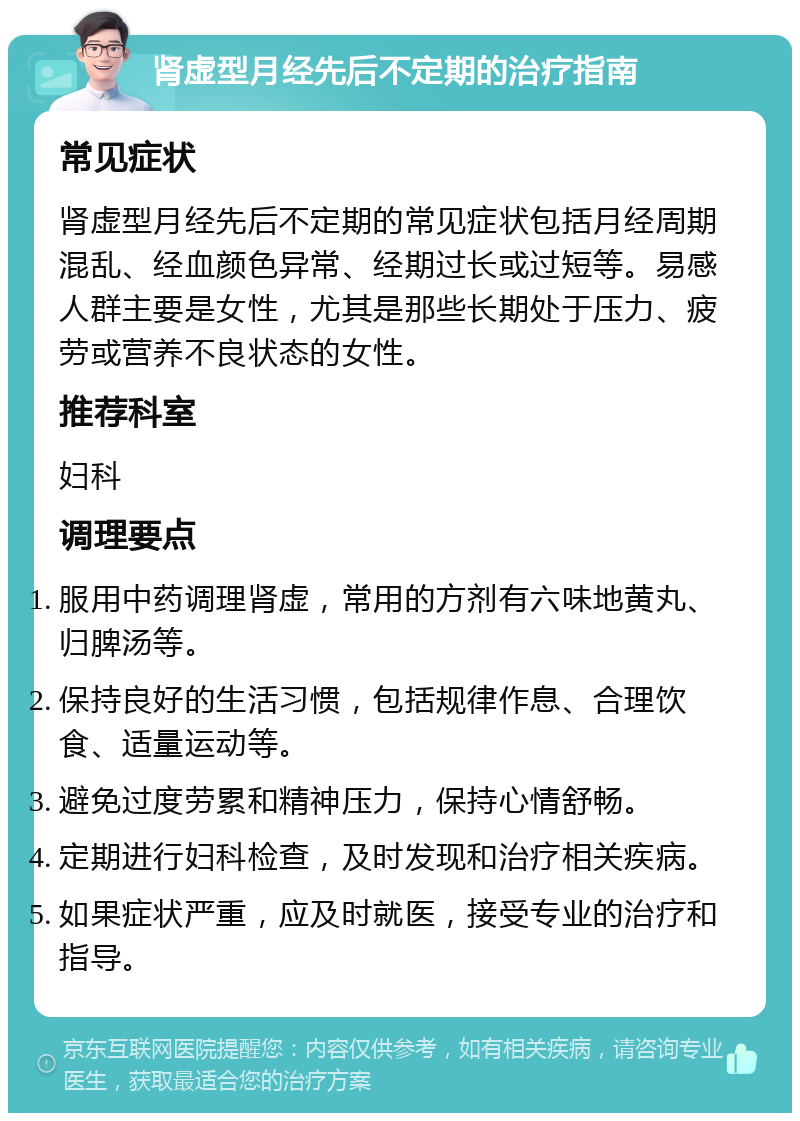 肾虚型月经先后不定期的治疗指南 常见症状 肾虚型月经先后不定期的常见症状包括月经周期混乱、经血颜色异常、经期过长或过短等。易感人群主要是女性，尤其是那些长期处于压力、疲劳或营养不良状态的女性。 推荐科室 妇科 调理要点 服用中药调理肾虚，常用的方剂有六味地黄丸、归脾汤等。 保持良好的生活习惯，包括规律作息、合理饮食、适量运动等。 避免过度劳累和精神压力，保持心情舒畅。 定期进行妇科检查，及时发现和治疗相关疾病。 如果症状严重，应及时就医，接受专业的治疗和指导。