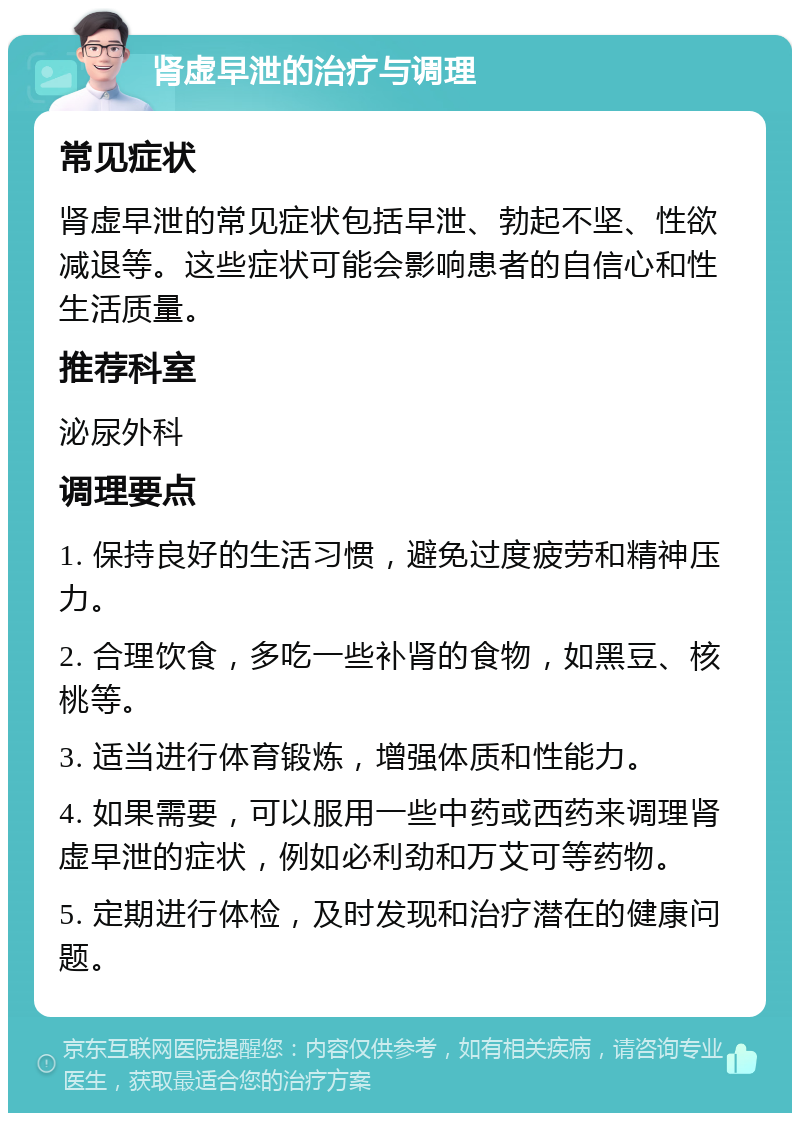 肾虚早泄的治疗与调理 常见症状 肾虚早泄的常见症状包括早泄、勃起不坚、性欲减退等。这些症状可能会影响患者的自信心和性生活质量。 推荐科室 泌尿外科 调理要点 1. 保持良好的生活习惯，避免过度疲劳和精神压力。 2. 合理饮食，多吃一些补肾的食物，如黑豆、核桃等。 3. 适当进行体育锻炼，增强体质和性能力。 4. 如果需要，可以服用一些中药或西药来调理肾虚早泄的症状，例如必利劲和万艾可等药物。 5. 定期进行体检，及时发现和治疗潜在的健康问题。