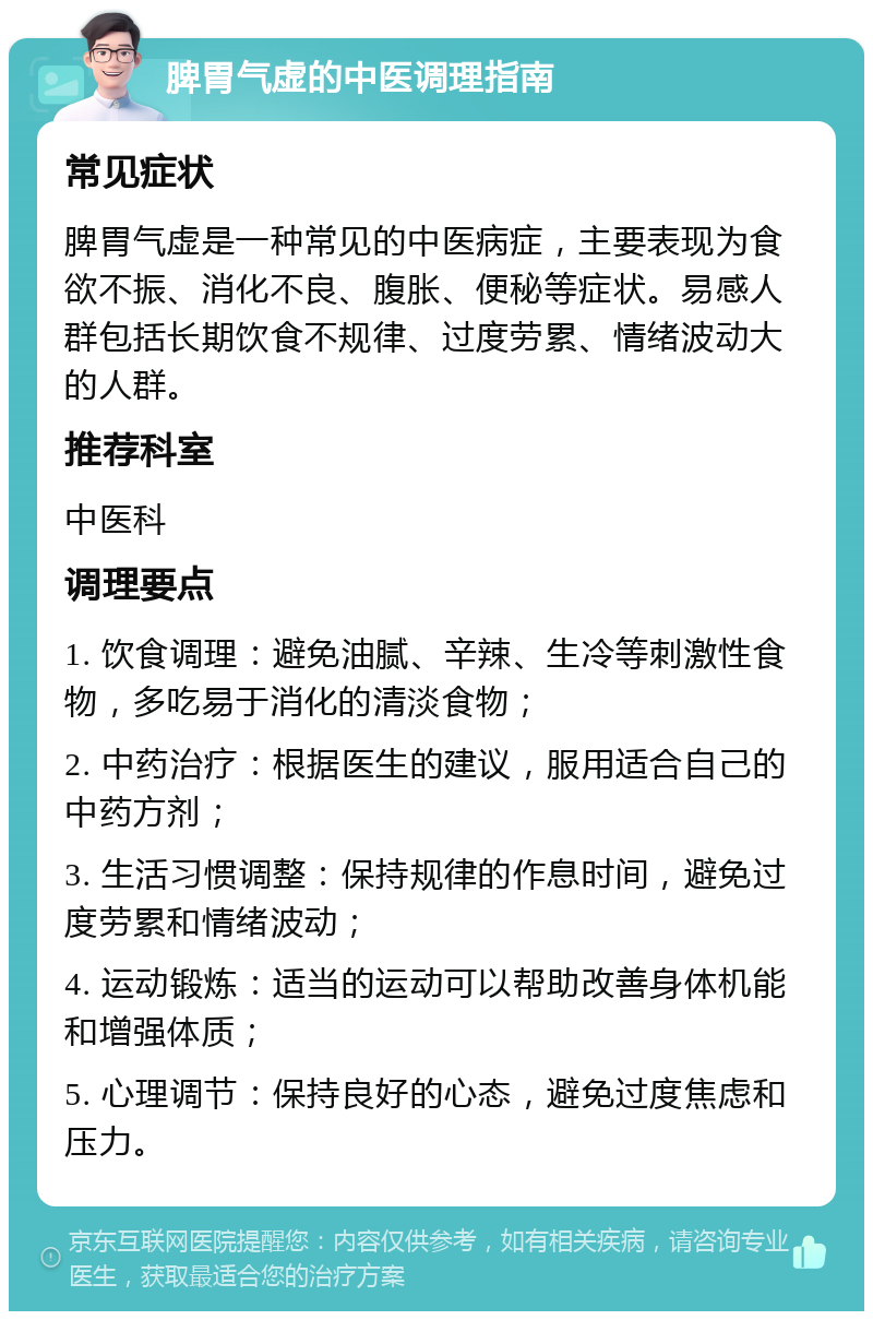 脾胃气虚的中医调理指南 常见症状 脾胃气虚是一种常见的中医病症，主要表现为食欲不振、消化不良、腹胀、便秘等症状。易感人群包括长期饮食不规律、过度劳累、情绪波动大的人群。 推荐科室 中医科 调理要点 1. 饮食调理：避免油腻、辛辣、生冷等刺激性食物，多吃易于消化的清淡食物； 2. 中药治疗：根据医生的建议，服用适合自己的中药方剂； 3. 生活习惯调整：保持规律的作息时间，避免过度劳累和情绪波动； 4. 运动锻炼：适当的运动可以帮助改善身体机能和增强体质； 5. 心理调节：保持良好的心态，避免过度焦虑和压力。