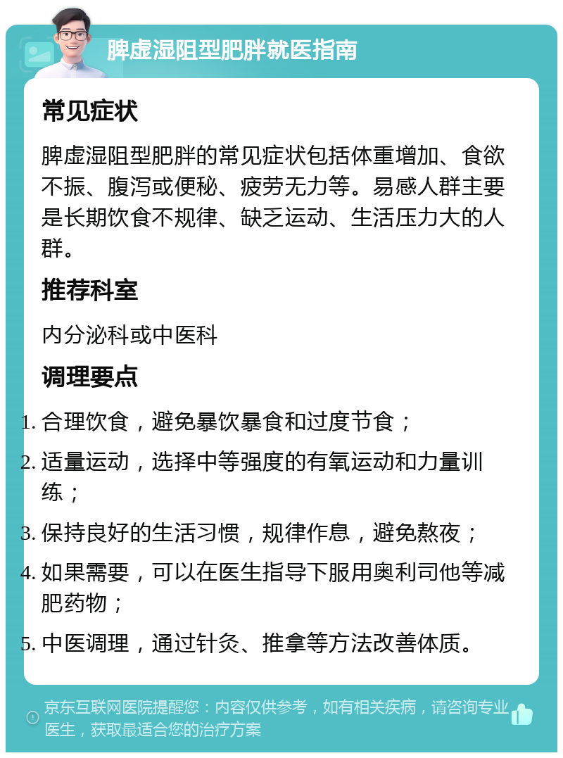 脾虚湿阻型肥胖就医指南 常见症状 脾虚湿阻型肥胖的常见症状包括体重增加、食欲不振、腹泻或便秘、疲劳无力等。易感人群主要是长期饮食不规律、缺乏运动、生活压力大的人群。 推荐科室 内分泌科或中医科 调理要点 合理饮食，避免暴饮暴食和过度节食； 适量运动，选择中等强度的有氧运动和力量训练； 保持良好的生活习惯，规律作息，避免熬夜； 如果需要，可以在医生指导下服用奥利司他等减肥药物； 中医调理，通过针灸、推拿等方法改善体质。