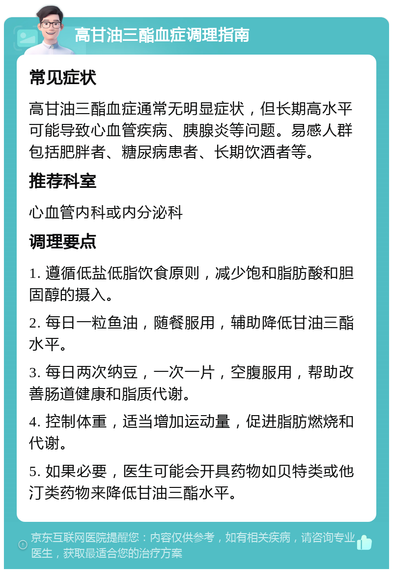 高甘油三酯血症调理指南 常见症状 高甘油三酯血症通常无明显症状，但长期高水平可能导致心血管疾病、胰腺炎等问题。易感人群包括肥胖者、糖尿病患者、长期饮酒者等。 推荐科室 心血管内科或内分泌科 调理要点 1. 遵循低盐低脂饮食原则，减少饱和脂肪酸和胆固醇的摄入。 2. 每日一粒鱼油，随餐服用，辅助降低甘油三酯水平。 3. 每日两次纳豆，一次一片，空腹服用，帮助改善肠道健康和脂质代谢。 4. 控制体重，适当增加运动量，促进脂肪燃烧和代谢。 5. 如果必要，医生可能会开具药物如贝特类或他汀类药物来降低甘油三酯水平。