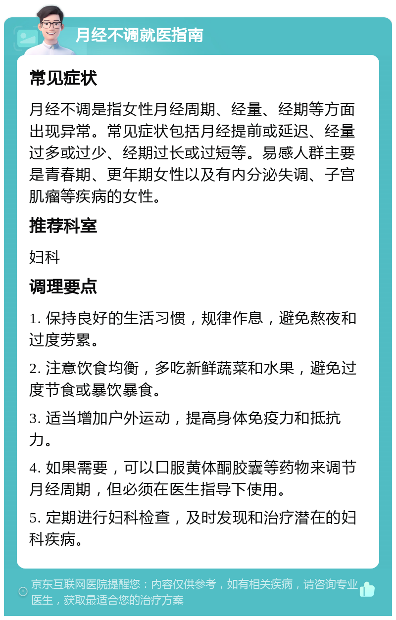 月经不调就医指南 常见症状 月经不调是指女性月经周期、经量、经期等方面出现异常。常见症状包括月经提前或延迟、经量过多或过少、经期过长或过短等。易感人群主要是青春期、更年期女性以及有内分泌失调、子宫肌瘤等疾病的女性。 推荐科室 妇科 调理要点 1. 保持良好的生活习惯，规律作息，避免熬夜和过度劳累。 2. 注意饮食均衡，多吃新鲜蔬菜和水果，避免过度节食或暴饮暴食。 3. 适当增加户外运动，提高身体免疫力和抵抗力。 4. 如果需要，可以口服黄体酮胶囊等药物来调节月经周期，但必须在医生指导下使用。 5. 定期进行妇科检查，及时发现和治疗潜在的妇科疾病。