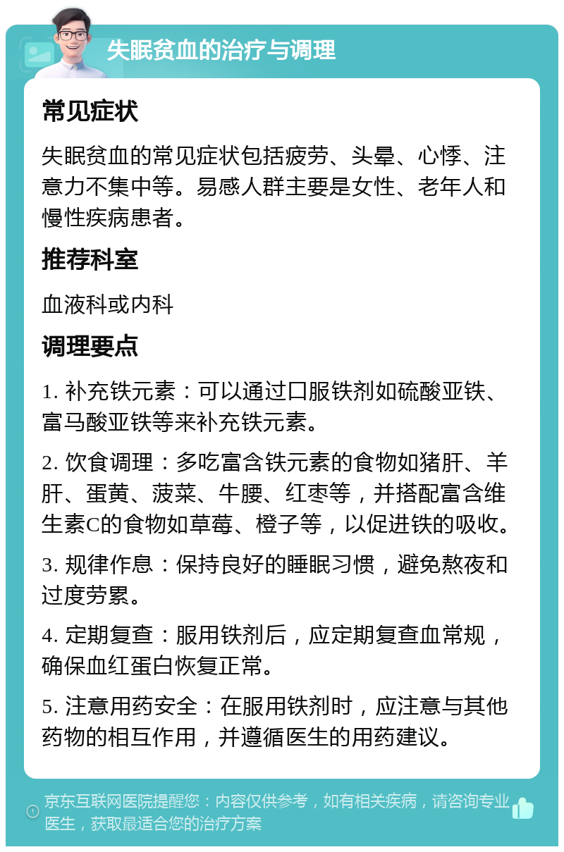 失眠贫血的治疗与调理 常见症状 失眠贫血的常见症状包括疲劳、头晕、心悸、注意力不集中等。易感人群主要是女性、老年人和慢性疾病患者。 推荐科室 血液科或内科 调理要点 1. 补充铁元素：可以通过口服铁剂如硫酸亚铁、富马酸亚铁等来补充铁元素。 2. 饮食调理：多吃富含铁元素的食物如猪肝、羊肝、蛋黄、菠菜、牛腰、红枣等，并搭配富含维生素C的食物如草莓、橙子等，以促进铁的吸收。 3. 规律作息：保持良好的睡眠习惯，避免熬夜和过度劳累。 4. 定期复查：服用铁剂后，应定期复查血常规，确保血红蛋白恢复正常。 5. 注意用药安全：在服用铁剂时，应注意与其他药物的相互作用，并遵循医生的用药建议。