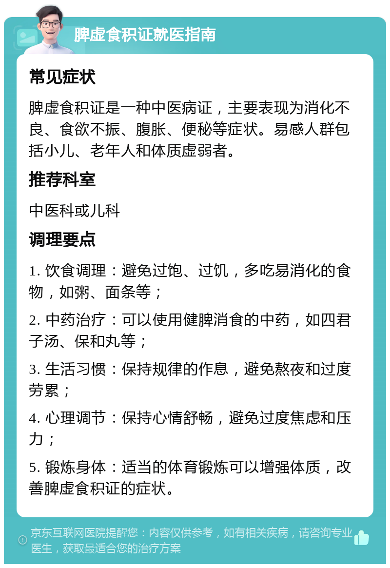 脾虚食积证就医指南 常见症状 脾虚食积证是一种中医病证，主要表现为消化不良、食欲不振、腹胀、便秘等症状。易感人群包括小儿、老年人和体质虚弱者。 推荐科室 中医科或儿科 调理要点 1. 饮食调理：避免过饱、过饥，多吃易消化的食物，如粥、面条等； 2. 中药治疗：可以使用健脾消食的中药，如四君子汤、保和丸等； 3. 生活习惯：保持规律的作息，避免熬夜和过度劳累； 4. 心理调节：保持心情舒畅，避免过度焦虑和压力； 5. 锻炼身体：适当的体育锻炼可以增强体质，改善脾虚食积证的症状。