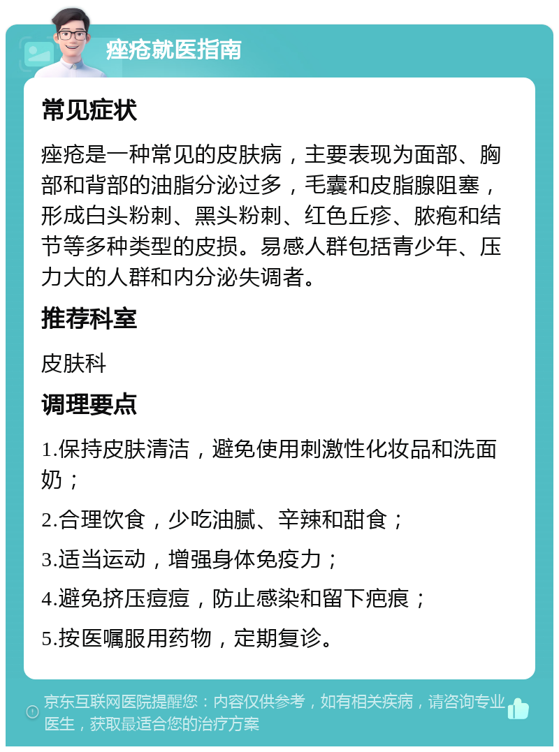 痤疮就医指南 常见症状 痤疮是一种常见的皮肤病，主要表现为面部、胸部和背部的油脂分泌过多，毛囊和皮脂腺阻塞，形成白头粉刺、黑头粉刺、红色丘疹、脓疱和结节等多种类型的皮损。易感人群包括青少年、压力大的人群和内分泌失调者。 推荐科室 皮肤科 调理要点 1.保持皮肤清洁，避免使用刺激性化妆品和洗面奶； 2.合理饮食，少吃油腻、辛辣和甜食； 3.适当运动，增强身体免疫力； 4.避免挤压痘痘，防止感染和留下疤痕； 5.按医嘱服用药物，定期复诊。