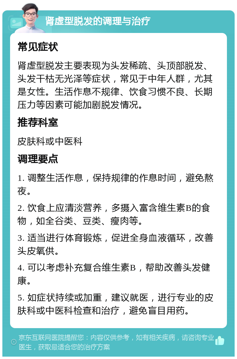 肾虚型脱发的调理与治疗 常见症状 肾虚型脱发主要表现为头发稀疏、头顶部脱发、头发干枯无光泽等症状，常见于中年人群，尤其是女性。生活作息不规律、饮食习惯不良、长期压力等因素可能加剧脱发情况。 推荐科室 皮肤科或中医科 调理要点 1. 调整生活作息，保持规律的作息时间，避免熬夜。 2. 饮食上应清淡营养，多摄入富含维生素B的食物，如全谷类、豆类、瘦肉等。 3. 适当进行体育锻炼，促进全身血液循环，改善头皮氧供。 4. 可以考虑补充复合维生素B，帮助改善头发健康。 5. 如症状持续或加重，建议就医，进行专业的皮肤科或中医科检查和治疗，避免盲目用药。