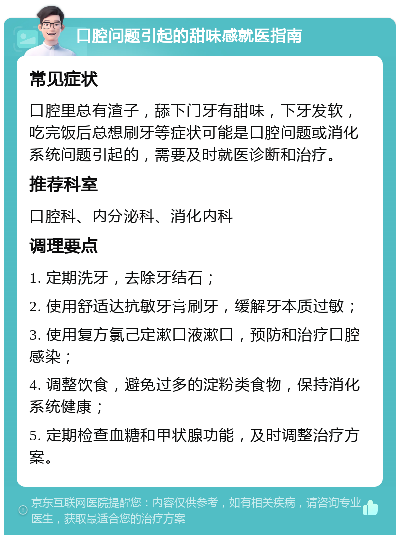 口腔问题引起的甜味感就医指南 常见症状 口腔里总有渣子，舔下门牙有甜味，下牙发软，吃完饭后总想刷牙等症状可能是口腔问题或消化系统问题引起的，需要及时就医诊断和治疗。 推荐科室 口腔科、内分泌科、消化内科 调理要点 1. 定期洗牙，去除牙结石； 2. 使用舒适达抗敏牙膏刷牙，缓解牙本质过敏； 3. 使用复方氯己定漱口液漱口，预防和治疗口腔感染； 4. 调整饮食，避免过多的淀粉类食物，保持消化系统健康； 5. 定期检查血糖和甲状腺功能，及时调整治疗方案。