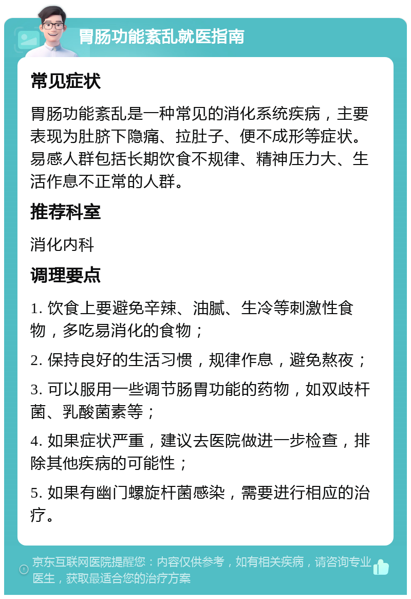 胃肠功能紊乱就医指南 常见症状 胃肠功能紊乱是一种常见的消化系统疾病，主要表现为肚脐下隐痛、拉肚子、便不成形等症状。易感人群包括长期饮食不规律、精神压力大、生活作息不正常的人群。 推荐科室 消化内科 调理要点 1. 饮食上要避免辛辣、油腻、生冷等刺激性食物，多吃易消化的食物； 2. 保持良好的生活习惯，规律作息，避免熬夜； 3. 可以服用一些调节肠胃功能的药物，如双歧杆菌、乳酸菌素等； 4. 如果症状严重，建议去医院做进一步检查，排除其他疾病的可能性； 5. 如果有幽门螺旋杆菌感染，需要进行相应的治疗。