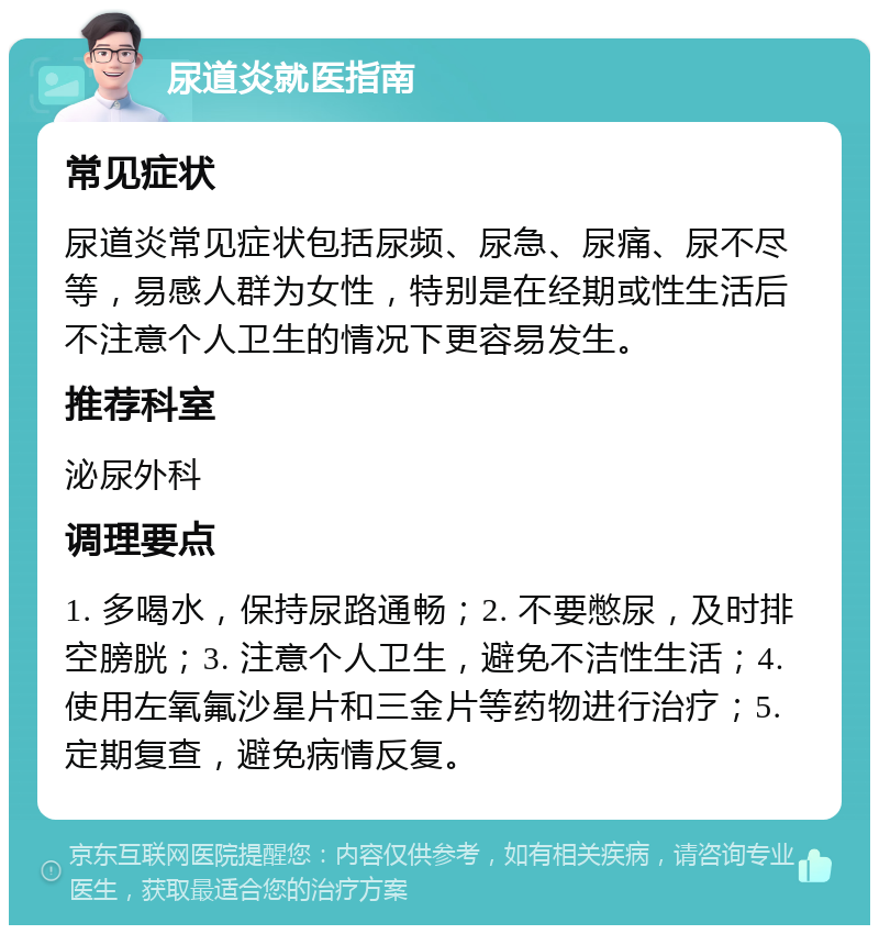 尿道炎就医指南 常见症状 尿道炎常见症状包括尿频、尿急、尿痛、尿不尽等，易感人群为女性，特别是在经期或性生活后不注意个人卫生的情况下更容易发生。 推荐科室 泌尿外科 调理要点 1. 多喝水，保持尿路通畅；2. 不要憋尿，及时排空膀胱；3. 注意个人卫生，避免不洁性生活；4. 使用左氧氟沙星片和三金片等药物进行治疗；5. 定期复查，避免病情反复。