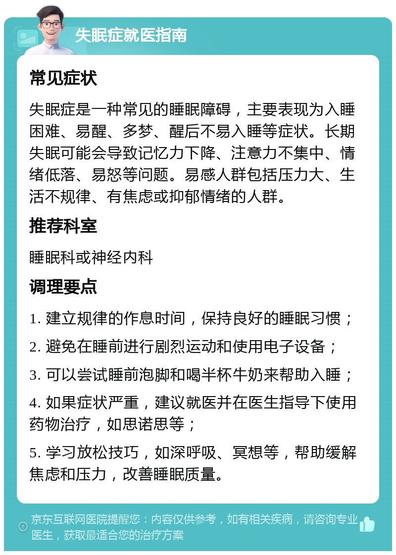 失眠症就医指南 常见症状 失眠症是一种常见的睡眠障碍，主要表现为入睡困难、易醒、多梦、醒后不易入睡等症状。长期失眠可能会导致记忆力下降、注意力不集中、情绪低落、易怒等问题。易感人群包括压力大、生活不规律、有焦虑或抑郁情绪的人群。 推荐科室 睡眠科或神经内科 调理要点 1. 建立规律的作息时间，保持良好的睡眠习惯； 2. 避免在睡前进行剧烈运动和使用电子设备； 3. 可以尝试睡前泡脚和喝半杯牛奶来帮助入睡； 4. 如果症状严重，建议就医并在医生指导下使用药物治疗，如思诺思等； 5. 学习放松技巧，如深呼吸、冥想等，帮助缓解焦虑和压力，改善睡眠质量。