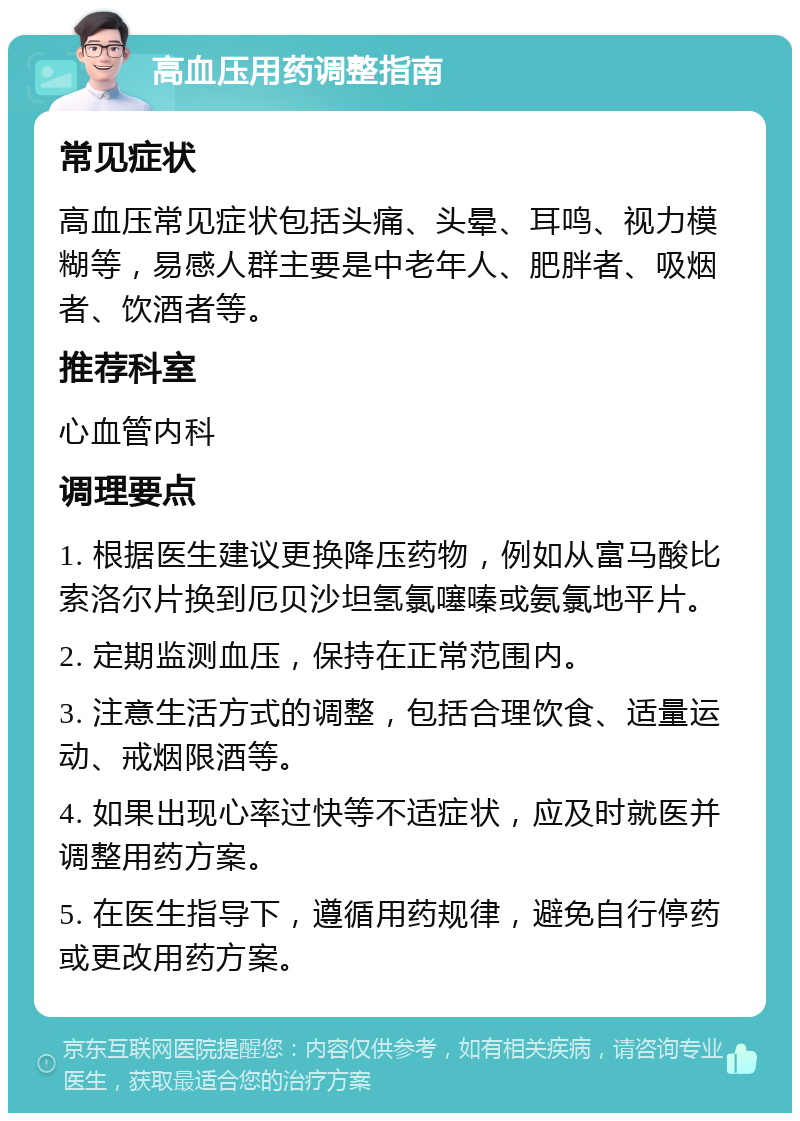 高血压用药调整指南 常见症状 高血压常见症状包括头痛、头晕、耳鸣、视力模糊等，易感人群主要是中老年人、肥胖者、吸烟者、饮酒者等。 推荐科室 心血管内科 调理要点 1. 根据医生建议更换降压药物，例如从富马酸比索洛尔片换到厄贝沙坦氢氯噻嗪或氨氯地平片。 2. 定期监测血压，保持在正常范围内。 3. 注意生活方式的调整，包括合理饮食、适量运动、戒烟限酒等。 4. 如果出现心率过快等不适症状，应及时就医并调整用药方案。 5. 在医生指导下，遵循用药规律，避免自行停药或更改用药方案。