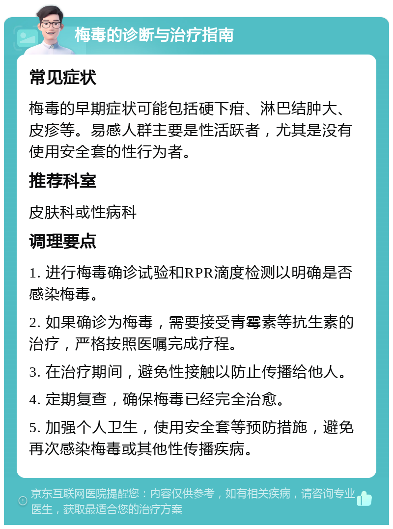 梅毒的诊断与治疗指南 常见症状 梅毒的早期症状可能包括硬下疳、淋巴结肿大、皮疹等。易感人群主要是性活跃者，尤其是没有使用安全套的性行为者。 推荐科室 皮肤科或性病科 调理要点 1. 进行梅毒确诊试验和RPR滴度检测以明确是否感染梅毒。 2. 如果确诊为梅毒，需要接受青霉素等抗生素的治疗，严格按照医嘱完成疗程。 3. 在治疗期间，避免性接触以防止传播给他人。 4. 定期复查，确保梅毒已经完全治愈。 5. 加强个人卫生，使用安全套等预防措施，避免再次感染梅毒或其他性传播疾病。