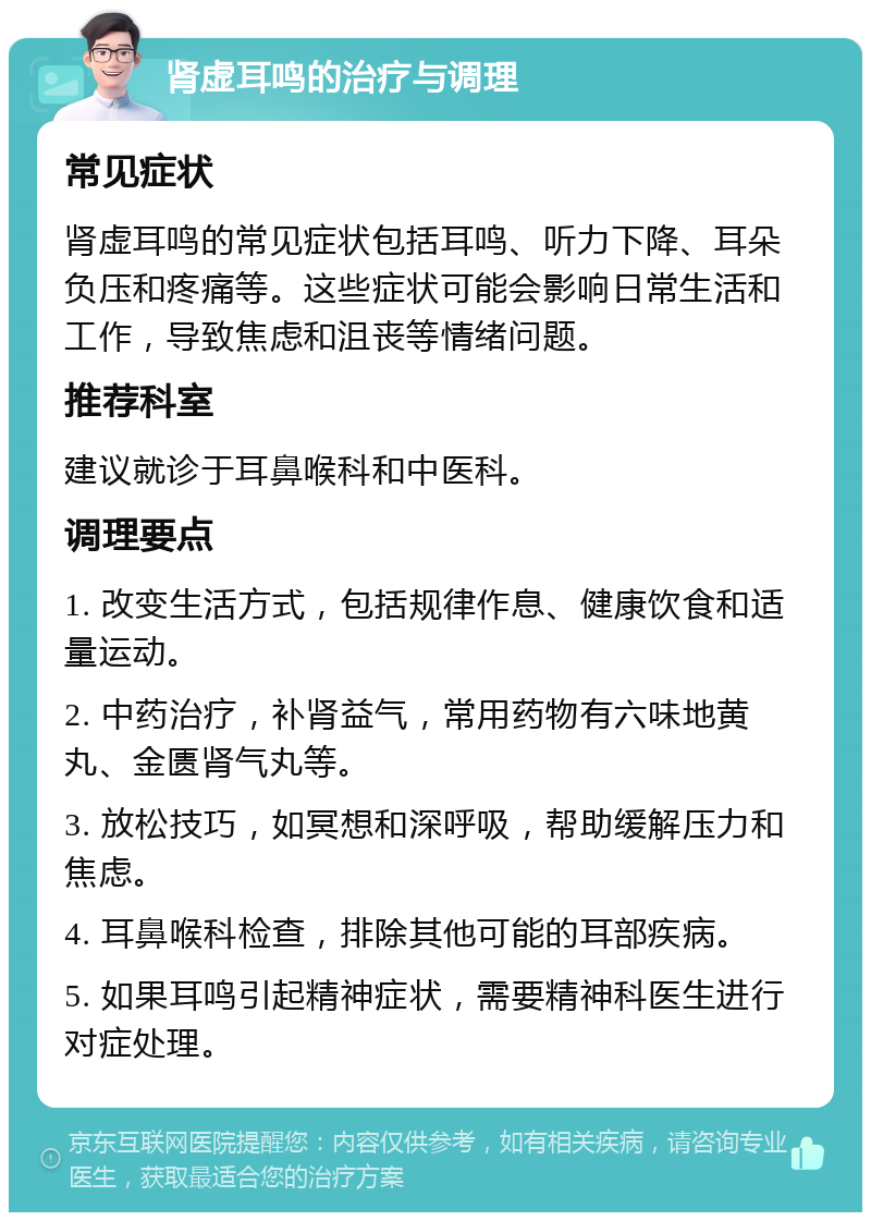 肾虚耳鸣的治疗与调理 常见症状 肾虚耳鸣的常见症状包括耳鸣、听力下降、耳朵负压和疼痛等。这些症状可能会影响日常生活和工作，导致焦虑和沮丧等情绪问题。 推荐科室 建议就诊于耳鼻喉科和中医科。 调理要点 1. 改变生活方式，包括规律作息、健康饮食和适量运动。 2. 中药治疗，补肾益气，常用药物有六味地黄丸、金匮肾气丸等。 3. 放松技巧，如冥想和深呼吸，帮助缓解压力和焦虑。 4. 耳鼻喉科检查，排除其他可能的耳部疾病。 5. 如果耳鸣引起精神症状，需要精神科医生进行对症处理。