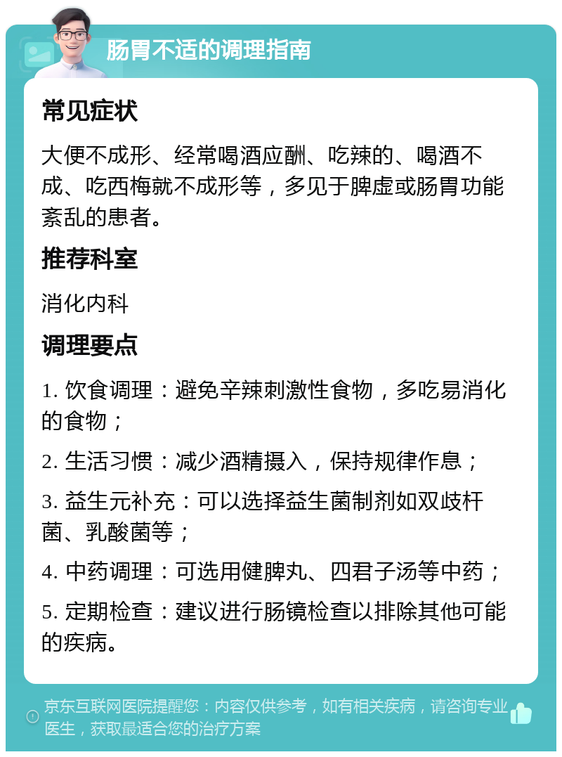 肠胃不适的调理指南 常见症状 大便不成形、经常喝酒应酬、吃辣的、喝酒不成、吃西梅就不成形等，多见于脾虚或肠胃功能紊乱的患者。 推荐科室 消化内科 调理要点 1. 饮食调理：避免辛辣刺激性食物，多吃易消化的食物； 2. 生活习惯：减少酒精摄入，保持规律作息； 3. 益生元补充：可以选择益生菌制剂如双歧杆菌、乳酸菌等； 4. 中药调理：可选用健脾丸、四君子汤等中药； 5. 定期检查：建议进行肠镜检查以排除其他可能的疾病。