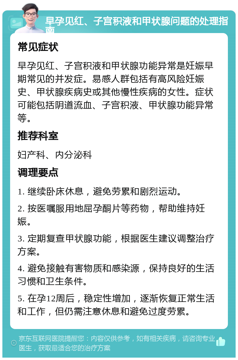 早孕见红、子宫积液和甲状腺问题的处理指南 常见症状 早孕见红、子宫积液和甲状腺功能异常是妊娠早期常见的并发症。易感人群包括有高风险妊娠史、甲状腺疾病史或其他慢性疾病的女性。症状可能包括阴道流血、子宫积液、甲状腺功能异常等。 推荐科室 妇产科、内分泌科 调理要点 1. 继续卧床休息，避免劳累和剧烈运动。 2. 按医嘱服用地屈孕酮片等药物，帮助维持妊娠。 3. 定期复查甲状腺功能，根据医生建议调整治疗方案。 4. 避免接触有害物质和感染源，保持良好的生活习惯和卫生条件。 5. 在孕12周后，稳定性增加，逐渐恢复正常生活和工作，但仍需注意休息和避免过度劳累。