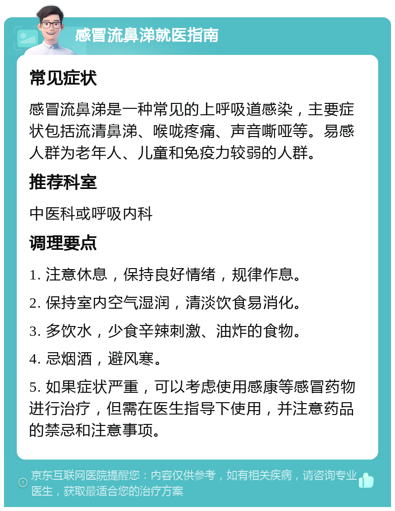 感冒流鼻涕就医指南 常见症状 感冒流鼻涕是一种常见的上呼吸道感染，主要症状包括流清鼻涕、喉咙疼痛、声音嘶哑等。易感人群为老年人、儿童和免疫力较弱的人群。 推荐科室 中医科或呼吸内科 调理要点 1. 注意休息，保持良好情绪，规律作息。 2. 保持室内空气湿润，清淡饮食易消化。 3. 多饮水，少食辛辣刺激、油炸的食物。 4. 忌烟酒，避风寒。 5. 如果症状严重，可以考虑使用感康等感冒药物进行治疗，但需在医生指导下使用，并注意药品的禁忌和注意事项。