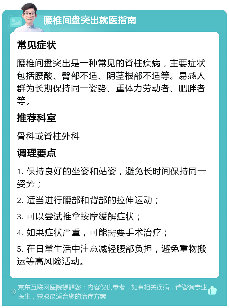 腰椎间盘突出就医指南 常见症状 腰椎间盘突出是一种常见的脊柱疾病，主要症状包括腰酸、臀部不适、阴茎根部不适等。易感人群为长期保持同一姿势、重体力劳动者、肥胖者等。 推荐科室 骨科或脊柱外科 调理要点 1. 保持良好的坐姿和站姿，避免长时间保持同一姿势； 2. 适当进行腰部和背部的拉伸运动； 3. 可以尝试推拿按摩缓解症状； 4. 如果症状严重，可能需要手术治疗； 5. 在日常生活中注意减轻腰部负担，避免重物搬运等高风险活动。