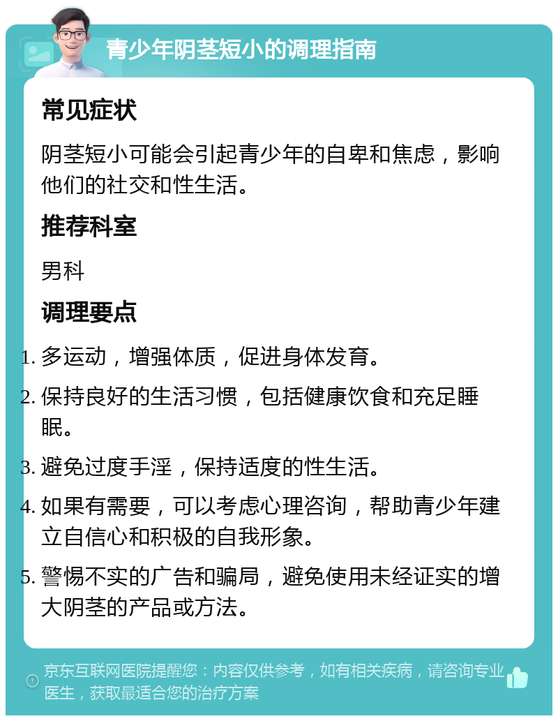 青少年阴茎短小的调理指南 常见症状 阴茎短小可能会引起青少年的自卑和焦虑，影响他们的社交和性生活。 推荐科室 男科 调理要点 多运动，增强体质，促进身体发育。 保持良好的生活习惯，包括健康饮食和充足睡眠。 避免过度手淫，保持适度的性生活。 如果有需要，可以考虑心理咨询，帮助青少年建立自信心和积极的自我形象。 警惕不实的广告和骗局，避免使用未经证实的增大阴茎的产品或方法。