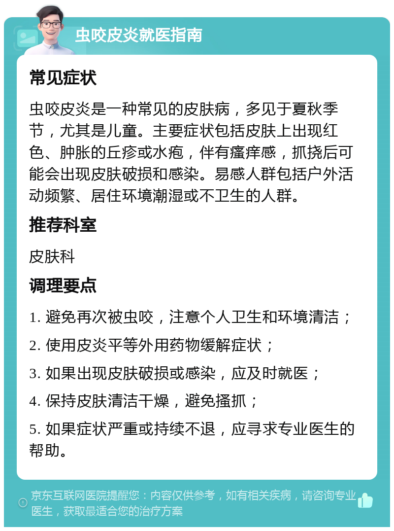 虫咬皮炎就医指南 常见症状 虫咬皮炎是一种常见的皮肤病，多见于夏秋季节，尤其是儿童。主要症状包括皮肤上出现红色、肿胀的丘疹或水疱，伴有瘙痒感，抓挠后可能会出现皮肤破损和感染。易感人群包括户外活动频繁、居住环境潮湿或不卫生的人群。 推荐科室 皮肤科 调理要点 1. 避免再次被虫咬，注意个人卫生和环境清洁； 2. 使用皮炎平等外用药物缓解症状； 3. 如果出现皮肤破损或感染，应及时就医； 4. 保持皮肤清洁干燥，避免搔抓； 5. 如果症状严重或持续不退，应寻求专业医生的帮助。